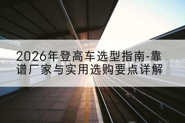 魏都登高车厂家推荐-2026年登高车选型指南-靠谱厂家与实用选购要点详解