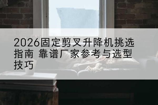 魏都固定剪叉升降机厂家推荐-2026固定剪叉升降机挑选指南 靠谱厂家参考与选型技巧