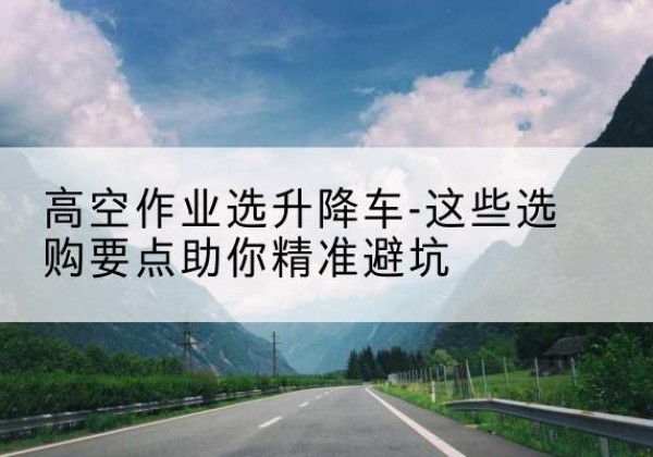 魏都升降车厂家-高空作业选升降车-这些选购要点助你*避坑