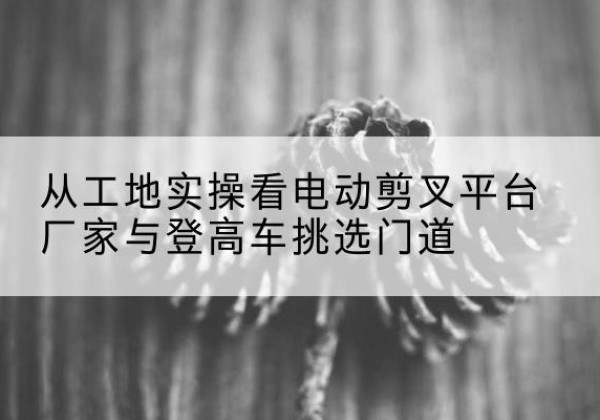 魏都电动剪叉升降平台厂家-从工地实操看电动剪叉平台厂家与登高车挑选门道