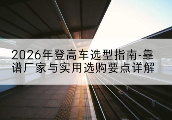 魏都登高车厂家推荐-2026年登高车选型指南-靠谱厂家与实用选购要点详解